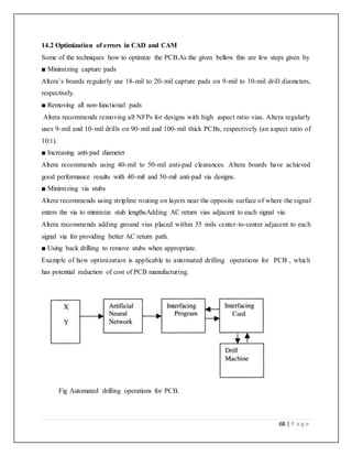68 | P a g e
14.2 Optimization of errors in CAD and CAM
Some of the techniques how to optimize the PCB.As the given bellow this are few steps given by
■ Minimizing capture pads
Altera’s boards regularly use 18-mil to 20-mil capture pads on 9-mil to 10-mil drill diameters,
respectively.
■ Removing all non-functional pads
Altera recommends removing all NFPs for designs with high aspect ratio vias. Altera regularly
uses 9-mil and 10-mil drills on 90-mil and 100-mil thick PCBs, respectively (an aspect ratio of
10:1).
■ Increasing anti-pad diameter
Altera recommends using 40-mil to 50-mil anti-pad clearances. Altera boards have achieved
good performance results with 40-mil and 50-mil anti-pad via designs.
■ Minimizing via stubs
Altera recommends using stripline routing on layers near the opposite surface of where the signal
enters the via to minimize stub lengthsAdding AC return vias adjacent to each signal via:
Altera recommends adding ground vias placed within 35 mils center-to-center adjacent to each
signal via for providing better AC return path.
■ Using back drilling to remove stubs when appropriate.
Example of how optimization is applicable to automated drilling operations for PCB , which
has potential reduction of cost of PCB manufacturing.
Fig Automated drilling operations for PCB.
 
