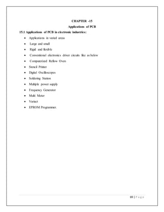 69 | P a g e
CHAPTER -15
Applications of PCB
15.1 Applications of PCB in electronic industries:
 Applications in varied areas
 Large and small
 Rigid and flexible
 Conventional electronics driver circuits like as below
 Computerized Reflow Oven
 Stencil Printer
 Digital Oscilloscopes
 Soldering Station
 Multiple power supply
 Frequency Generator
 Multi Meter
 Variact
 EPROM Programmer.
 