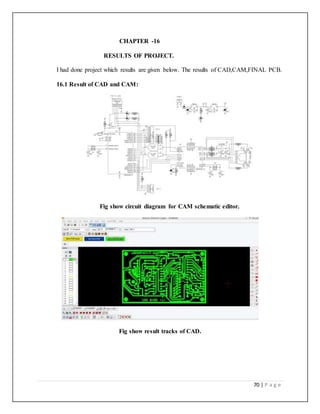 70 | P a g e
CHAPTER -16
RESULTS OF PROJECT.
I had done project which results are given below. The results of CAD,CAM,FINAL PCB.
16.1 Result of CAD and CAM:
Fig show circuit diagram for CAM schematic editor.
Fig show result tracks of CAD.
 