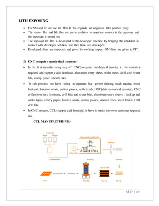 42 | P a g e
LITH EXPOSING
 For SM and LP we use lith films.If the originals are negatives take positive copy.
 The master film and lith film are put in emulsion to emulsion contact in the exposure and
the exposure is turned on.
 The exposed lith film is developed in the developer machine by bringing the emulsion in
contact with developer solution, and then films are developed.
 Developed films are inspected and given for working.Inspect SM films are given to PIT.
2) CNC computer numberical counter:-
 In the first manufacturing step of CNC(computer numberical counter ) , the materials
required are copper clade laminate, aluminum entry sheet, white tapes ,drill and router
bits, emery paper, smooth files.
 In this process we have using equipments like power sharing, stack master, wood
backend, banioun waste, cotton gloves, tooth brush, DNC(data numerical counter), CNC
driller(posalux), laminate, drill bits and router bits, aluminum entry sheets , backup and
white tapes, emery paper, bunion waste, cotton gloves, smooth files, tooth brush, HSR
drill bits.
 In CNC process, CCL (copper clad laminate) is have to made into over customer required
size.
CCL MANUFACTURING:-
 