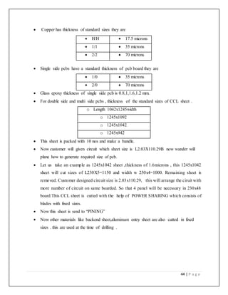 44 | P a g e
 Copper has thickness of standard sizes they are
 Single side pcbs have a standard thickness of pcb board they are
 1/0  35 microns
 2/0  70 microns
 Glass epoxy thickness of single side pcb is 0.8,1,1.6,1.2 mm.
 For double side and multi side pcbs , thickness of the standard sizes of CCL sheet .
o Length 1042x1245width
o 1245x1092
o 1245x1042
o 1245x942
 This sheet is packed with 10 nos and make a bandle.
 Now customer will given circuit which sheet size is L2.03X110.29B now wander will
plane how to generate required size of pcb.
 Let us take an example as 1245x1042 sheet ,thickness of 1.6microns , this 1245x1042
sheet will cut sizes of L230X5=1150 and width w 250x4=1000. Remaining sheet is
removed. Customer designed circuit size is 2.03x110.29, this will arrange the ciruit with
more number of circuit on same boarded. So that 4 panel will be necessary in 230x48
board.This CCL sheet is cutted with the help of POWER SHARING which consists of
blades with fixed sizes.
 Now this sheet is send to “PINING”
 Now other materials like backend sheet,aluminum entry sheet are also cutted in fixed
sizes . this are used at the time of drilling .
 H/H  17.5 microns
 1/1  35 microns
 2/2  70 microns
 
