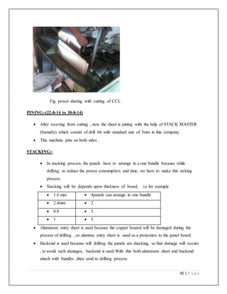 45 | P a g e
Fig. power sharing with cutting of CCL
PINING:-(22-8-14 to 30-8-14)
 After receving from cutting , now the sheet is pining with the help of STACK MASTER
(barnaby) which consist of drill bit with standard size of 3mm in this company.
 This machine pins on both sides .
STACKING:-
 In stacking process, the panels have to arrange in a one bundle because while
drilling, to reduce the power consumption and time, we have to make this stcking
process.
 Stacking will be depends upon thickness of board, i.e for example
 1.6 mm  4panels can arrange in one bundle
 2.4mm  2
 0.8  5
 1  5
 Aluminum entry sheet is used because the copper boared will be damaged during the
process of drilling , so aluminu entry sheet is used as a protection to the panel board.
 Backend is used because will drilling the panels are shacking, so that damage will occurs
, to avoid such damages, backend is used.With this both aluminum sheet and backend
attach with bundles ,then send to drilling process.
 