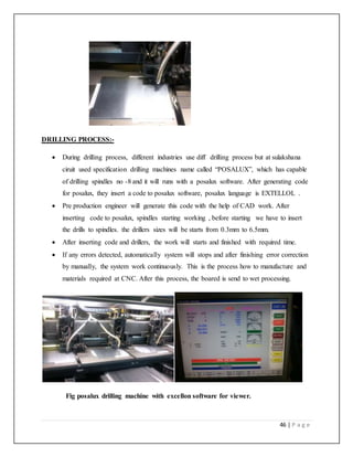 46 | P a g e
DRILLING PROCESS:-
 During drilling process, different industries use diff drilling process but at sulakshana
ciruit used specification drilling machines name called “POSALUX”, which has capable
of drilling spindles no -8 and it will runs with a posalux software. After generating code
for posalux, they insert a code to posalux software, posalux language is EXTELLOL .
 Pre production engineer will generate this code with the help of CAD work. After
inserting code to posalux, spindles starting working , before starting we have to insert
the drills to spindles. the drillers sizes will be starts from 0.3mm to 6.5mm.
 After inserting code and drillers, the work will starts and finished with required time.
 If any errors detected, automatically system will stops and after finishing error correction
by manually, the system work continuously. This is the process how to manufacture and
materials required at CNC. After this process, the boared is send to wet processing.
Fig posalux drilling machine with excellon software for viewer.
 