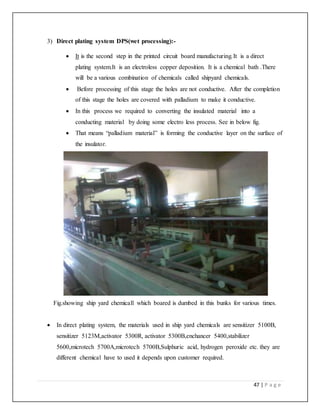 47 | P a g e
3) Direct plating system DPS(wet processing):-
 It is the second step in the printed circuit board manufacturing.It is a direct
plating system.It is an electroless copper deposition. It is a chemical bath .There
will be a various combination of chemicals called shipyard chemicals.
 Before processing of this stage the holes are not conductive. After the completion
of this stage the holes are covered with palladium to make it conductive.
 In this process we required to converting the insulated material into a
conducting material by doing some electro less process. See in below fig.
 That means “palladium material” is forming the conductive layer on the surface of
the insulator.
Fig.showing ship yard chemicall which boared is dumbed in this bunks for various times.
 In direct plating system, the materials used in ship yard chemicals are sensitizer 5100B,
sensitizer 5123M,activator 5300R, activator 5300B,enchancer 5400,stabilizer
5600,microtech 5700A,microtech 5700B,Sulphuric acid, hydrogen peroxide etc. they are
different chemical have to used it depends upon customer required.
 