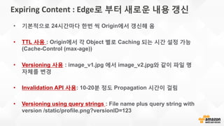 Expiring Content : Edge로 부터 새로운 내용 갱신
• 기본적으로 24시간마다 한번 씩 Origin에서 갱신해 옴
• TTL 사용 : Origin에서 각 Object 별로 Caching 되는 시간 설정 가능
(Cache-Control (max-age))
• Versioning 사용 : image_v1.jpg 에서 image_v2.jpg와 같이 파일 명
자체를 변경
• Invalidation API 사용: 10-20분 정도 Propagation 시간이 걸림
• Versioning using query strings : File name plus query string with
version /static/profile.png?versionID=123
 