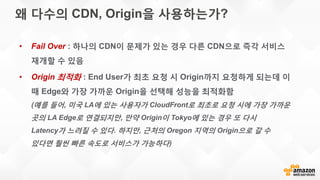 왜 다수의 CDN, Origin을 사용하는가?
• Fail Over : 하나의 CDN이 문제가 있는 경우 다른 CDN으로 즉각 서비스
재개할 수 있음
• Origin 최적화 : End User가 최초 요청 시 Origin까지 요청하게 되는데 이
때 Edge와 가장 가까운 Origin을 선택해 성능을 최적화함
(예를 들어, 미국 LA에 있는 사용자가 CloudFront로 최초로 요청 시에 가장 가까운
곳의 LA Edge로 연결되지만, 만약 Origin이 Tokyo에 있는 경우 또 다시
Latency가 느려질 수 있다. 하지만, 근처의 Oregon 지역의 Origin으로 갈 수
있다면 훨씬 빠른 속도로 서비스가 가능하다)
 