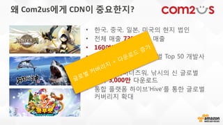 왜 Com2us에게 CDN이 중요한지?
• 한국, 중국, 일본, 미국의 현지 법인
• 전체 매출 73% 해외 매출
• 160여개국 서비스 중
• 포켓 게이머 선정 글로벌 Top 50 개발사
7위 등극
• 2014년 서머너즈워, 낚시의 신 글로벌
각각 3,000만 다운로드
• 통합 플랫폼 하이브’Hive’를 통한 글로벌
커버리지 확대
 