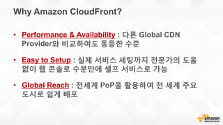 Why Amazon CloudFront?
• Performance & Availability : 다른 Global CDN
Provider와 비교하여도 동등한 수준
• Easy to Setup : 실제 서비스 세팅까지 전문가의 도움
없이 웹 콘솔로 수분만에 셀프 서비스로 가능
• Global Reach : 전세계 PoP을 활용하여 전 세계 주요
도시로 쉽게 배포
 
