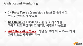 Analytics and Monitoring
• Self Build Up : Hadoop 기반 분석 시스템을
자체적으로 구성하려고 했지만 복잡도가 높았음
• AWS Reporting Tools : 작년 말 부터 CloudFront에서
자체적으로 제공했던 기능
• 3rd Party Tools : Qloudstat, s3stat 등 솔루션이
있지만 완성도가 낮았음
 