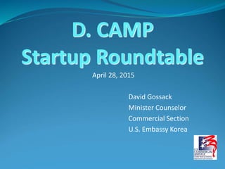 April 28, 2015
David Gossack
Minister Counselor
Commercial Section
U.S. Embassy Korea
D. CAMP
Startup Roundtable
 
