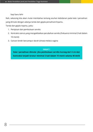 Modul Pendidikan Jarak Jauh Pendidikan Tinggi Kesehatan
8
bayi baru lahir
Nah, sekarang kita akan mulai membahas tentang asuhan kebidanan pada kala I persalinan
yang dimulai dengan adanya tanda dan gejala persalinan/inpartu.
Tanda dan gejala inpartu, yaitu:
1.	 Penipisan dan pembukaan serviks
2.	 Kontraksi uterus yang mengakibatkan perubahan serviks (frekuensi minimal 2 kali dalam
10 menit)
3.	 Cairasn lendir bercampur darah (show) melalui vagina
Ingat !
Kala I persalinan dimulai jika pembukaan serviks kurang dari 4 cm dan
kontraksi terjadi teratur minimal 2 kali dalam 10 menit selama 40 detik
 