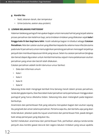 Modul Pendidikan Jarak Jauh Pendidikan Tinggi Kesehatan
12
g.	 Kondisi ibu
•	 Nadi, tekanan darah, dan temperatur
•	 Urine (volume, aseton atau protein)
2.	 Lembar belakang partograf
Halaman belakang partograf merupakan bagian untuk mencatat hal-hal yang terjadi selama
proses persalinan dan kelahiran bayi, serta tindakan-tindakan yang dilakukan sejak kala I
hingga kala IV dan bayi baru lahir. Itulah sebabnya bagian ini disebut sebagai Catatan
Persalinan. Nilai dan catatan asuhan yang diberikan kepada ibu selama masa nifas (terutama
pada kala IV persalinan) untuk memungkinkan penolong persalinan mencegah terjadinya
penyulit dan membuat keputusan klinik yang sesuai. Selain itu catatan persalinan (lengkap
dan benar) dapat digunakan untuk menilai/memantau sejauh mana pelaksanaan asuhan
persalinan yang aman dan bersih telah dilakukan.
Catatan persalinan adalah terdiri dariunsur-unsur berikut:
•	 Data dan informasi umum
•	 Kala I
•	 Kala II
•	 Kala III
•	 Kala IV
Sekarang Anda telah mengingat kembali lima benang merah dalam proses persalinan,
tanda dan gejala inpartu, fase-fase dalam kala I persalinan serta pemantauan menggunakan
partograf yang harus diketahui bidan. Sekarang kita akan melangkah pada kegiatan
berikutnya.
Anamnesis dan pemeriksaan fisik yang seksama merupakan bagian dari asuhan sayang
ibu yang baik dan aman selama persalinan. Pertama sapa ibu, dan beritahu apa yang akan
Anda lakukan. Jelaskan pada ibu tujuan anamnesis dan pemeriksaan fisik. Jawab dengan
baik setiap pertanyaan yang diajukan ibu.
Sambil melakukan anamnesa dan pemeriksaan fisik, perhatikan adanya tanda-tanda
penyulit atau kondisi gawat darurat dan segera lakukan tindakan yang sesuai apabila
 