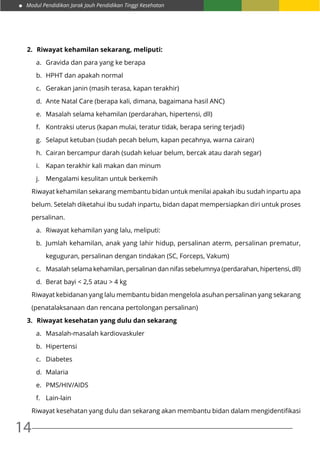 Modul Pendidikan Jarak Jauh Pendidikan Tinggi Kesehatan
14
2.	 Riwayat kehamilan sekarang, meliputi:
a.	 Gravida dan para yang ke berapa
b.	 HPHT dan apakah normal
c.	 Gerakan janin (masih terasa, kapan terakhir)
d.	 Ante Natal Care (berapa kali, dimana, bagaimana hasil ANC)
e.	 Masalah selama kehamilan (perdarahan, hipertensi, dll)
f.	 Kontraksi uterus (kapan mulai, teratur tidak, berapa sering terjadi)
g.	 Selaput ketuban (sudah pecah belum, kapan pecahnya, warna cairan)
h.	 Cairan bercampur darah (sudah keluar belum, bercak atau darah segar)
i.	 Kapan terakhir kali makan dan minum
j.	 Mengalami kesulitan untuk berkemih
Riwayat kehamilan sekarang membantu bidan untuk menilai apakah ibu sudah inpartu apa
belum. Setelah diketahui ibu sudah inpartu, bidan dapat mempersiapkan diri untuk proses
persalinan.
a.	 Riwayat kehamilan yang lalu, meliputi:
b.	 Jumlah kehamilan, anak yang lahir hidup, persalinan aterm, persalinan prematur,
keguguran, persalinan dengan tindakan (SC, Forceps, Vakum)
c.	 Masalah selama kehamilan, persalinan dan nifas sebelumnya (perdarahan, hipertensi, dll)
d.	 Berat bayi < 2,5 atau > 4 kg
Riwayat kebidanan yang lalu membantu bidan mengelola asuhan persalinan yang sekarang
(penatalaksanaan dan rencana pertolongan persalinan)
3.	 Riwayat kesehatan yang dulu dan sekarang
a.	 Masalah-masalah kardiovaskuler
b.	 Hipertensi
c.	 Diabetes
d.	 Malaria
e.	 PMS/HIV/AIDS
f.	 Lain-lain
Riwayat kesehatan yang dulu dan sekarang akan membantu bidan dalam mengidentifikasi
 