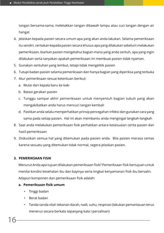 Modul Pendidikan Jarak Jauh Pendidikan Tinggi Kesehatan
16
tangan bersama-sama, meletakkan tangan dibawah lampu atau cuci tangan dengan air
hangat
4.	 Jelaskan kepada pasien secara umum apa yang akan anda lakukan. Selama pemeriksaan
itu sendiri, ceritakan kepada pasien secara khusus apa yang dilakukan sebelum melakukan
pemeriksaan, biarkan pasien mengetahui bagian mana yang anda sentuh, apa yang ingin
dilakukan serta tanyakan apakah pemeriksaan ini membuat pasien tidak nyaman.
5.	 Gunakan sentuhan yang lembut, tetapi tidak mengelitik pasien
6.	 Tutupi badan pasien selama pemeriksaan dan hanya bagian yang diperiksa yang terbuka
7.	 Atur pemeriksaan sesuai ketentuan berikut:
a.	 Mulai dari kepala baru ke kaki
b.	 Batasi gerakan pasien
c.	 Tunggu sampai akhir pemeriksaan untuk menyentuh bagian tubuh yang akan
mengakibatkan anda harus mencuci tangan kembali
d.	 Pastikan anda selalu memperhatikan prinsip pencegahan infeksi dan gunakan cara yang
sama pada setiap pasien. Hal ini akan membantu anda mengingat langkah-langkah
8.	 Saat anda melakukan pemeriksaan fisik perhatikan antara kesesuaian cerita pasien dan
hasil pemeriksaan
9.	 Diskusikan semua hal yang ditemukan pada pasien anda. Bila pasien merasa cemas
karena sesuatu yang ditemukan tidak normal, segera jelaskan pasien.
3.	 Pemeriksaan fisik
Menurut Anda apa tujuan dilakukan pemeriksaan fisik? Pemeriksaan fisik bertujuan untuk
menilai kondisi kesehatan ibu dan bayinya serta tingkat kenyamanan fisik ibu bersalin.
Adapun komponen dari pemeriksaan fisik adalah:
a.	 Pemeriksaan fisik umum
•	 Tinggi badan
•	 Berat badan
•	 Tanda-tanda vital: tekanan darah, nadi, suhu, respirasi (lakukan pemantauan terus
menerus secara berkala sepanjang kala I persalinan)
 