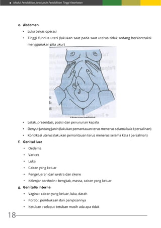 Modul Pendidikan Jarak Jauh Pendidikan Tinggi Kesehatan
18
e.	 Abdomen
•	 Luka bekas operasi
•	 Tinggi fundus uteri (lakukan saat pada saat uterus tidak sedang berkontraksi
menggunakan pita ukur)
•	 Letak, presentasi, posisi dan penurunan kepala
•	 Denyut Jantung Janin (lakukan pemantauan terus menerus selama kala I persalinan)
•	 Kontrkasi uterus (lakukan pemantauan terus menerus selama kala I persalinan)
f.	 Genital luar
•	 Oedema
•	 Varices
•	 Luka
•	 Cairan yang keluar
•	 Pengeluaran dari uretra dan skene
•	 Kelenjar bartholin : bengkak, massa, cairan yang keluar
g.	 Genitalia interna
•	 Vagina : cairan yang keluar, luka, darah
•	 Portio : pembukaan dan penipisannya
•	 Ketuban : selaput ketuban masih ada apa tidak
 
