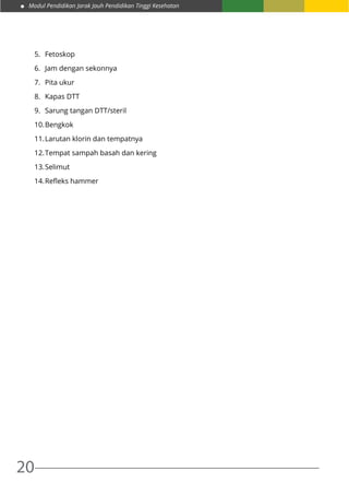 Modul Pendidikan Jarak Jauh Pendidikan Tinggi Kesehatan
20
5.	 Fetoskop
6.	 Jam dengan sekonnya
7.	 Pita ukur
8.	 Kapas DTT
9.	 Sarung tangan DTT/steril
10.	Bengkok
11.	Larutan klorin dan tempatnya
12.	Tempat sampah basah dan kering
13.	Selimut
14.	Refleks hammer
 