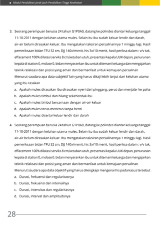 Modul Pendidikan Jarak Jauh Pendidikan Tinggi Kesehatan
28
3.	 Seorang perempuan berusia 24 tahun G1P0A0, datang ke polindes diantar keluarga tanggal
	 11-10-2011 dengan keluhan utama mules. Selain itu ibu sudah keluar lendir dan darah,
	 air-air belum dirasakan keluar. Ibu mengatakan taksiran persalinannya 1 minggu lagi. Hasil
	 pemeriksaan bidan TFU 32 cm, DJJ 140x/menit, his 3x/10 menit, hasil periksa dalam : v/v tak,
	 effacement 100% dilatasi serviks 8 cm,ketuban utuh, presentasi kepala UUK depan, penurunan
	 kepala di station 0, molase 0. bidan menyarankan ibu untuk ditemani keluarga dan mengajarkan
	 teknik relaksasi dan posisi yang aman dan bermanfaat untuk kemajuan persalinan
	 Menurut saudara apa data subjektif lain yang harus dikaji lebih lanjut dari keluhan utama
	 yang ibu rasakan
a.	 Apakah mules dirasakan ibu dirasakan nyeri dari pinggang, perut dan menjalar ke paha
b.	 Apakah mules timbul dan hilang sekehendak ibu
c.	 Apakah mules timbul bersamaan dengan air-air keluar
d.	 Apakah mules terus-menerus tanpa henti
e.	 Apakah mules disertai keluar lendir dan darah
4.	 Seorang perempuan berusia 24 tahun G1P0A0, datang ke polindes diantar keluarga tanggal
	 11-10-2011 dengan keluhan utama mules. Selain itu ibu sudah keluar lendir dan darah,
	 air-air belum dirasakan keluar. Ibu mengatakan taksiran persalinannya 1 minggu lagi. Hasil
	 pemeriksaan bidan TFU 32 cm, DJJ 140x/menit, his 3x/10 menit, hasil periksa dalam : v/v tak,
	 effacement 100% dilatasi serviks 8 cm,ketuban utuh, presentasi kepala UUK depan, penurunan
	 kepala di station 0, molase 0. bidan menyarankan ibu untuk ditemani keluarga dan mengajarkan
	 teknik relaksasi dan posisi yang aman dan bermanfaat untuk kemajuan persalinan
	 Menurut saudara apa data objektif yang harus dilengkapi mengenai his pada kasus tersebut
a.	 Durasi, frekuensi dan regularitasnya
b.	 Durasi, frekuensi dan intervalnya
c.	 Durasi, intensitas dan regularitasnya
d.	 Durasi, interval dan amplitudonya
 