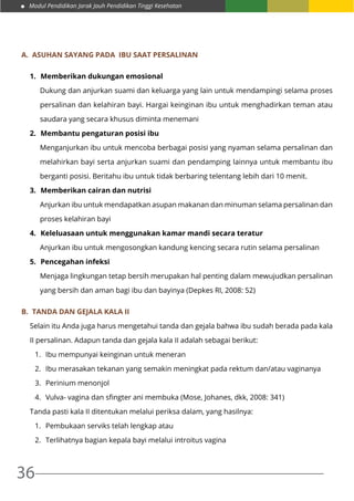 Modul Pendidikan Jarak Jauh Pendidikan Tinggi Kesehatan
36
A.	 Asuhan Sayang pada ibu saat persalinan
1.	 Memberikan dukungan emosional
Dukung dan anjurkan suami dan keluarga yang lain untuk mendampingi selama proses
persalinan dan kelahiran bayi. Hargai keinginan ibu untuk menghadirkan teman atau
saudara yang secara khusus diminta menemani
2.	 Membantu pengaturan posisi ibu
Menganjurkan ibu untuk mencoba berbagai posisi yang nyaman selama persalinan dan
melahirkan bayi serta anjurkan suami dan pendamping lainnya untuk membantu ibu
berganti posisi. Beritahu ibu untuk tidak berbaring telentang lebih dari 10 menit.
3.	 Memberikan cairan dan nutrisi
Anjurkan ibu untuk mendapatkan asupan makanan dan minuman selama persalinan dan
proses kelahiran bayi
4.	 Keleluasaan untuk menggunakan kamar mandi secara teratur
Anjurkan ibu untuk mengosongkan kandung kencing secara rutin selama persalinan
5.	 Pencegahan infeksi
Menjaga lingkungan tetap bersih merupakan hal penting dalam mewujudkan persalinan
yang bersih dan aman bagi ibu dan bayinya (Depkes RI, 2008: 52)
B.	 Tanda dan gejala kala II
Selain itu Anda juga harus mengetahui tanda dan gejala bahwa ibu sudah berada pada kala
II persalinan. Adapun tanda dan gejala kala II adalah sebagai berikut:
1.	 Ibu mempunyai keinginan untuk meneran
2.	 Ibu merasakan tekanan yang semakin meningkat pada rektum dan/atau vaginanya
3.	 Perinium menonjol
4.	 Vulva- vagina dan sfingter ani membuka (Mose, Johanes, dkk, 2008: 341)
Tanda pasti kala II ditentukan melalui periksa dalam, yang hasilnya:
1.	 Pembukaan serviks telah lengkap atau
2.	 Terlihatnya bagian kepala bayi melalui introitus vagina
 