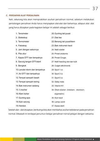 Modul Pendidikan Jarak Jauh Jenjang Diploma 3 Program Studi Kebidanan
37
C.	 Persiapan Alat Persalinan
Nah, sekarang kita akan mempraktikan asuhan persalinan normal, sebelum melakukan
pertolongan persalinan Anda harus menyiapkan alat-alat dan bahannya, adapun alat- alat
yang harus disiapkan pada kegiatan belajar ini adalah sebagai berikut:
1.	Tensimeter
2.	Stateskop
3.	Termometer
4.	Fetoskop
5.	Jam dengan sekonnya
6.	Pita ukur
7.	Kapas DTT dan tempatnya
8.	Sarung tangan DTT/steril
9.	Bengkok
10.	Larutan klorin dan tempatnya
11.	Air DTT dan tempatnya
12.	Tempat sampah basah
13.	Tempat sampah kering
14.	Bak instrumen sedang
15.	½ kocher
16.	Klem koher
17.	Gunting epis
18.	Kain sarung
19.	Handuk
20.	Gunting tali pusat
21.	Dee lee
22.	Benang tali pusat/klem
23.	Bak instrumen kecil
24.	Nald voeder
25.	Pinset anatomis
26.	Pinset Cirugis
27.	Nald heacting otot dan kulit
28.	Cutget silk/chromik
29.	Spuit 1 cc
30.	Spuit 3 cc
31.	Spuit 5 cc
32.	Salep mata
33.	Vitamin K1
34.	Obat-obatan (lidokain, oksitosin,
ergometrin)
35.	Kom kecil
36.	Lampu sorot
37.	Kassa steril
Setelah alat – alat disiapkan, berikutnya kita akan membahas asuhan kebidanan pada persalinan
normal. Dibawah ini terdapat penuntun belajar persalinan nornal pelajari dengan seksama.
 