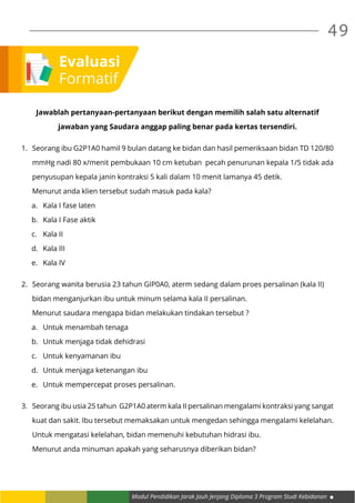 Modul Pendidikan Jarak Jauh Jenjang Diploma 3 Program Studi Kebidanan
49
Jawablah pertanyaan-pertanyaan berikut dengan memilih salah satu alternatif
jawaban yang Saudara anggap paling benar pada kertas tersendiri.
1. 	 Seorang ibu G2P1A0 hamil 9 bulan datang ke bidan dan hasil pemeriksaan bidan TD 120/80
	 mmHg nadi 80 x/menit pembukaan 10 cm ketuban pecah penurunan kepala 1/5 tidak ada
	 penyusupan kepala janin kontraksi 5 kali dalam 10 menit lamanya 45 detik.
	 Menurut anda klien tersebut sudah masuk pada kala?
a.	 Kala I fase laten
b.	 Kala I Fase aktik
c.	 Kala II
d.	 Kala III
e.	 Kala IV
2.	 Seorang wanita berusia 23 tahun GIP0A0, aterm sedang dalam proes persalinan (kala II)
	 bidan menganjurkan ibu untuk minum selama kala II persalinan.
	 Menurut saudara mengapa bidan melakukan tindakan tersebut ?
a.	 Untuk menambah tenaga
b.	 Untuk menjaga tidak dehidrasi
c.	 Untuk kenyamanan ibu
d.	 Untuk menjaga ketenangan ibu
e.	 Untuk mempercepat proses persalinan.
3.	 Seorang ibu usia 25 tahun G2P1A0 aterm kala II persalinan mengalami kontraksi yang sangat
	 kuat dan sakit. Ibu tersebut memaksakan untuk mengedan sehingga mengalami kelelahan.
	 Untuk mengatasi kelelahan, bidan memenuhi kebutuhan hidrasi ibu.
	 Menurut anda minuman apakah yang seharusnya diberikan bidan?
Evaluasi
Formatif
 