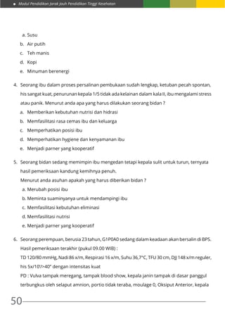 Modul Pendidikan Jarak Jauh Pendidikan Tinggi Kesehatan
50
a.	Susu
b.	 Air putih
c.	 Teh manis
d.	Kopi
e.	 Minuman berenergi
4.	 Seorang ibu dalam proses persalinan pembukaan sudah lengkap, ketuban pecah spontan,
	 his sangat kuat, penurunan kepala 1/5 tidak ada kelainan dalam kala II, ibu mengalami stress
	 atau panik. Menurut anda apa yang harus dilakukan seorang bidan ?
a.	 Memberikan kebutuhan nutrisi dan hidrasi
b.	 Memfasilitasi rasa cemas ibu dan keluarga
c.	 Memperhatikan posisi ibu
d.	 Memperhatikan hygiene dan kenyamanan ibu
e.	 Menjadi parner yang kooperatif
5.	 Seorang bidan sedang memimpin ibu mengedan tetapi kepala sulit untuk turun, ternyata
	 hasil pemeriksaan kandung kemihnya penuh.
	 Menurut anda asuhan apakah yang harus diberikan bidan ?
a.	Merubah posisi ibu
b.	Meminta suaminyanya untuk mendampingi ibu
c.	Memfasilitasi kebutuhan eliminasi
d.	Memfasilitasi nutrisi
e.	Menjadi parner yang kooperatif
6.	 Seorang perempuan, berusia 23 tahun, G1P0A0 sedang dalam keadaan akan bersalin di BPS.
	 Hasil pemeriksaan terakhir (pukul 09.00 WIB) :
	 TD 120/80 mmHg, Nadi 86 x/m, Respirasi 16 x/m, Suhu 36,7°C, TFU 30 cm, DJJ 148 x/m reguler,
	 his 5x/10’/>40” dengan intensitas kuat
	 PD : Vulva tampak meregang, tampak blood show, kepala janin tampak di dasar panggul
	 terbungkus oleh selaput amnion, portio tidak teraba, moulage 0, Oksiput Anterior, kepala
 