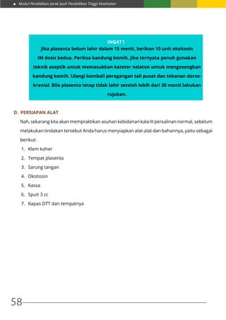 Modul Pendidikan Jarak Jauh Pendidikan Tinggi Kesehatan
58
D.	 Persiapan Alat
Nah, sekarang kita akan mempraktikan asuhan kebidanan kala III persalinan normal, sebelum
melakukan tindakan tersebut Anda harus menyiapkan alat-alat dan bahannya, yaitu sebagai
berikut:
1.	 Klem koher
2.	 Tempat plasenta
3.	 Sarung tangan
4.	 Oksitosin
5.	 Kassa
6.	 Spuit 3 cc
7.	 Kapas DTT dan tempatnya
Ingat !
Jika plasenta belum lahir dalam 15 menit, berikan 10 unit oksitosin
IM dosis kedua. Periksa kandung kemih, jika ternyata penuh gunakan
teknik aseptik untuk memasukkan kateter nelaton untuk mengosongkan
kandung kemih. Ulangi kembali peregangan tali pusat dan tekanan dorso-
kranial. Bila plasenta tetap tidak lahir setelah lebih dari 30 menit lakukan
rujukan.
 