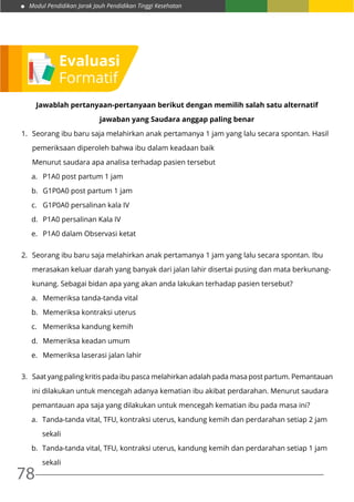 Modul Pendidikan Jarak Jauh Pendidikan Tinggi Kesehatan
78
Jawablah pertanyaan-pertanyaan berikut dengan memilih salah satu alternatif
jawaban yang Saudara anggap paling benar
1.	 Seorang ibu baru saja melahirkan anak pertamanya 1 jam yang lalu secara spontan. Hasil
	 pemeriksaan diperoleh bahwa ibu dalam keadaan baik
	 Menurut saudara apa analisa terhadap pasien tersebut
a.	 P1A0 post partum 1 jam
b.	 G1P0A0 post partum 1 jam
c.	 G1P0A0 persalinan kala IV
d.	 P1A0 persalinan Kala IV
e.	 P1A0 dalam Observasi ketat
2.	 Seorang ibu baru saja melahirkan anak pertamanya 1 jam yang lalu secara spontan. Ibu
	 merasakan keluar darah yang banyak dari jalan lahir disertai pusing dan mata berkunang-
	 kunang. Sebagai bidan apa yang akan anda lakukan terhadap pasien tersebut?
a.	 Memeriksa tanda-tanda vital
b.	 Memeriksa kontraksi uterus
c.	 Memeriksa kandung kemih
d.	 Memeriksa keadan umum
e.	 Memeriksa laserasi jalan lahir
3.	 Saat yang paling kritis pada ibu pasca melahirkan adalah pada masa post partum. Pemantauan
	 ini dilakukan untuk mencegah adanya kematian ibu akibat perdarahan. Menurut saudara
	 pemantauan apa saja yang dilakukan untuk mencegah kematian ibu pada masa ini?
a.	 Tanda-tanda vital, TFU, kontraksi uterus, kandung kemih dan perdarahan setiap 2 jam 	
sekali
b.	 Tanda-tanda vital, TFU, kontraksi uterus, kandung kemih dan perdarahan setiap 1 jam 	
sekali
Evaluasi
Formatif
 