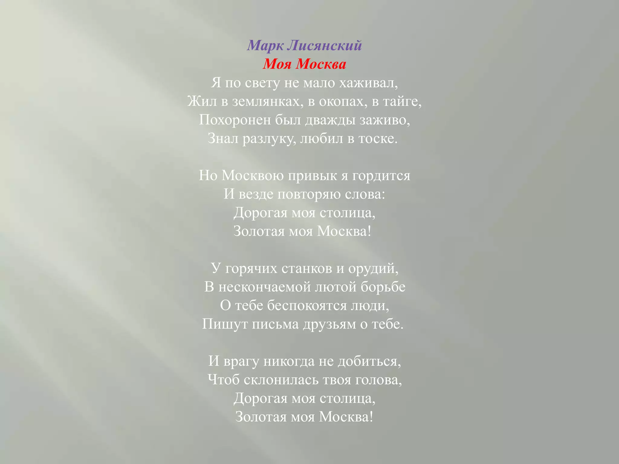 Марк Лисянский
Моя Москва
Я по свету не мало хаживал,
Жил в землянках, в окопах, в тайге,
Похоронен был дважды заживо,
Знал разлуку, любил в тоске.
Но Москвою привык я гордится
И везде повторяю слова:
Дорогая моя столица,
Золотая моя Москва!
У горячих станков и орудий,
В нескончаемой лютой борьбе
О тебе беспокоятся люди,
Пишут письма друзьям о тебе.
И врагу никогда не добиться,
Чтоб склонилась твоя голова,
Дорогая моя столица,
Золотая моя Москва!
 