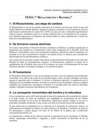 CIENCIAS, SOCIALES, GEOGRAFÍA E HISTORIA 2º E.S.O.
Resumen de contenidos. Unidad 7
TEMA 7 “RENACIMIENTO Y REFORMA”
1.- El Renacimiento, una etapa de cambios
El Renacimiento es uno de los grandes momentos de la historia universal que marcó el paso del
mundo Medieval al mundo Moderno. Impulsó el progreso económico y de la conciencia social en
toda Europa occidental entre los siglos XV y XVII. La ciencia, el arte y la filosofía experimentaron
valiosos avances, manifiestos tanto en la cultura material como en la espiritual de los europeos.
Esos adelantos apresuraron el desplome del sistema feudal, en tanto contribuyeron a formar las
bases de la sociedad burguesa.
2.- Se formaron nuevas doctrinas
En la época renacentista se formaron doctrinas sociológicas, filosóficas y jurídicas signadas por el
humanismo que irrumpió en el pensamiento social como antagonista de la filosofía oficial del
Medioevo, la Escolástica. Junto a las concepciones idealistas y ahistóricas sobre la naturaleza y la
sociedad, en las que se preservaba el respeto a la creación divina, se abrieron paso concepciones
determinadas por los descubrimientos científicos.
Será a partir de este momento cuando cobra fuerza el redescubrimiento del hombre como individuo
liberado de todas las preocupaciones religiosas. El Renacimiento estableció la ruptura de la
subordinación de la filosofía como sierva de la religión, así como el enfrentamiento de las ideas
filosóficas naturales a la teología, al dogma y a la moral de la iglesia.
3.- El humanismo
El Humanismo Renacentista no fue un movimiento de masas, sino una tendencia del pensamiento
constreñida a las esferas más cultas de la sociedad urbana. Como corriente ideológica avanzada,
suponía la oposición entre lo humano y lo divino, la liberación espiritual y la admiración por el
despliegue de las facultades humanas. Al centrar su atención en las necesidades, intereses y alegrías
mundanas, las concepciones sociológicas concebían a la sociedad como una suma de individuos
aislados, reflejando el naciente individualismo de la burguesía.
4.- La concepción humanística del hombre y la naturaleza
En las concepciones acerca del Estado primaba la idea de la separación de la autoridad de la iglesia
y el poder estatal, así como las tendencias que respaldaban la consolidación de los Estados
Nacionales presentes en las teorías de Maquiavelo. Aparecieron además, utopías en las que se
esbozaban sociedades comunistas y otras en que se insistía en la colectivización de la propiedad.
El gran interés por la antigüedad tuvo su expresión en la búsqueda de manuscritos clásicos; se
redescubrieron los Diálogos de Platón, los textos históricos de Heródoto y Tucídides, las obras de
los dramaturgos y poetas griegos, así como de los Padres de la Iglesia, que se publicaron
críticamente por primera vez.
La recuperación y estudio de los clásicos ocasionó la aparición de nuevas disciplinas: la filología
clásica, arqueología, numismática y epigrafía, y afectó críticamente al desarrollo de las ya
existentes.
Página 1 de 3
 