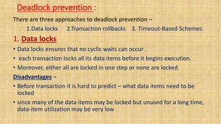 Deadlock prevention :
There are three approaches to deadlock prevention –
1.Data locks 2.Transaction rollbacks 3. Timeout-Based Schemes
1. Data locks
• Data locks ensures that no cyclic waits can occur .
• each transaction locks all its data items before it begins execution.
• Moreover, either all are locked in one step or none are locked.
Disadvantages –
• Before transaction it is hard to predict – what data items need to be
locked
• since many of the data items may be locked but unused for a long time,
data-item utilization may be very low
 