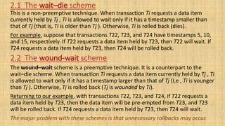 2.1 The wait–die scheme
This is a non-preemptive technique. When transaction Ti requests a data item
currently held by Tj , Ti is allowed to wait only if it has a timestamp smaller than
that of Tj (that is, Ti is older than Tj ). Otherwise, Ti is rolled back (dies).
For example, suppose that transactions T22, T23, and T24 have timestamps 5, 10,
and 15, respectively. If T22 requests a data item held by T23, then T22 will wait. If
T24 requests a data item held by T23, then T24 will be rolled back.
The wound–wait scheme is a preemptive technique. It is a counterpart to the
wait–die scheme. When transaction Ti requests a data item currently held by Tj , Ti
is allowed to wait only if it has a timestamp larger than that of Tj (I,e , Ti is younger
than Tj ). Otherwise, Tj is rolled back (Tj is wounded by Ti).
Returning to our example, with transactions T22, T23, and T24, if T22 requests a
data item held by T23, then the data item will be pre-empted from T23, and T23
will be rolled back. If T24 requests a data item held by T23, then T24 will wait.
The major problem with these schemes is that unnecessary rollbacks may occur.
2.2 The wound-wait scheme
 