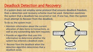 Deadlock Detection and Recovery:
If a system does not employ some protocol that ensures deadlock freedom,
then a detection and recovery scheme must be used. Detection examines
the system that a deadlock has occurred or not. If one has, then the system
must attempt to Recover from the deadlock.
To do so, the system must:
• Maintain information about the current
allocation of data items to transactions, as
well as any outstanding data item requests.
• Provide an algorithm that uses this
information to determine whether the
system has entered a deadlock state.
• Recover from the deadlock when the
detection algorithm determines that a
deadlock exists.
 