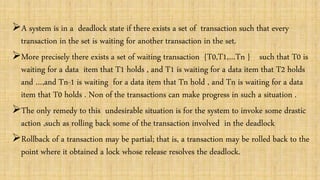 A system is in a deadlock state if there exists a set of transaction such that every
transaction in the set is waiting for another transaction in the set.
More precisely there exists a set of waiting transaction {T0,T1,…Tn } such that T0 is
waiting for a data item that T1 holds , and T1 is waiting for a data item that T2 holds
and …,and Tn-1 is waiting for a data item that Tn hold , and Tn is waiting for a data
item that T0 holds . Non of the transactions can make progress in such a situation .
The only remedy to this undesirable situation is for the system to invoke some drastic
action ,such as rolling back some of the transaction involved in the deadlock
Rollback of a transaction may be partial; that is, a transaction may be rolled back to the
point where it obtained a lock whose release resolves the deadlock.
 
