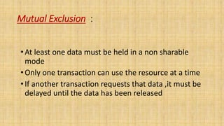 Mutual Exclusion :
•At least one data must be held in a non sharable
mode
•Only one transaction can use the resource at a time
•If another transaction requests that data ,it must be
delayed until the data has been released
 