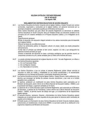 IGLESIA CATÓLICA Y ESTADO PERUANO
R.M. Nº 483-89-ED
3 de Agosto 1989
REGLAMENTO DE CENTROS EDUCATIVOS DE ACCIÓN CONJUNTA
Art.1. Los Centros Educativos de Acción Conjunta entre la Iglesia Católica y Estado Peruano son centros
promovidos, organizados y conducidos por la Iglesia Católica, con personal reconocido por su
autoridad competente y autorizados aquellos por el Ministerio de Educación.
Estos Centros Educativos que para efecto del presente Reglamento se denominan en adelante
Centros Educativos en Acción Conjunta, tiene por finalidad brindar una educación fundada en los
principios de la fe cristiana señalados en el Proyecto Educativo Católico y en el Magisterio de la
Iglesia.
Específicamente persiguen:
Brindar al educando una educación integral centrada en los valores reconocidos para tal desarrollo
por la Iglesia Católica.
Afianzar las bases de una sólida democracia
Cultivar los sentimientos patrios, la integración cultural a lo propio, desde una amplia perspectiva
latinoamericana.
Fundar ésta en principio que atiendan al bien común, respecto a la vida y que salvaguarde los
derechos humanos de todos por igual.
Orientar el desarrollo del educando en base a principios axiológicos que les permitan asumir un
compromiso concreto en su fe y sanas verdades para su Patria como hombres del futuro.
Art.2º La variada actividad educacional de la Iglesia descrita en el Art. 1 de este Reglamento, se refiere a
los Centros Educativos siguientes :
a) C.E. de Financiación Mixta
b) C.E. de Régimen Gratuito
c) C.E. Nacionales en Convenio
Art.3º Los Centros Educativos a que se contrae el presente Reglamento podrán ofrecer servicios al
educando en todos los niveles y modalidades en sus formas escolarizadas y no escolarizadas
señaladas en la Ley General de Educación y autorizadas oficialmente como tales
Art.4º Los Centros Educativos de Acción Conjunta Iglesia Católica - Estado Peruano, darán preferencia a los
alumnos que provengan de familias de escasos recursos económicos y que vivan en el ámbito
geográfico de su jurisdicción.
Art.5º La apertura, ampliación y/o modificación de estos Centros Educativos serán autorizados por el
Ministerio de Educación, previo informe de la Oficina Nacional de Educación Católica - ONDEC y con
la aprobación del Obispo u organismo señalado por él mismo.
Art.6º La disolución de un Centro Educativo sujeto al presente Reglamento, será autorizado por el Ministerio
de Educación, a solicitud de los Promotores y previo informe de la Oficina Nacional de Educación
Católica - ONDEC, el permiso escrito del Obispo del lugar y al cumplimiento de las disposiciones
legales vigentes.
Art.7º El personal Directivo, Jerárquico, Docente y Administrativo de dichos Centros Educativos estarán
integrados por el personal que reúna requisitos de ley para ejercer la docencia serán nombrados de
acuerdo con la Institución.
Art.8º El Estado ayuda a la financiación de estos Centros Educativos de Acción Conjunta mediante plazas,
subvenciones y/o transferencias a través de la ONDEC, la cual dará cuenta de su distribución a los
organismos respectivos del Ministerio de Educación.
 
