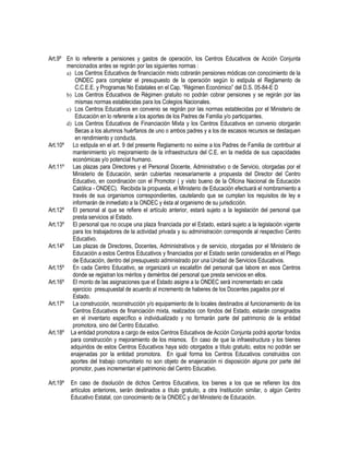 Art.9º En lo referente a pensiones y gastos de operación, los Centros Educativos de Acción Conjunta
mencionados antes se regirán por las siguientes normas :
a) Los Centros Educativos de financiación mixto cobrarán pensiones módicas con conocimiento de la
ONDEC para completar el presupuesto de la operación según lo estipula el Reglamento de
C.C.E.E. y Programas No Estatales en el Cap. “Régimen Económico” del D.S. 05-84-E D
b) Los Centros Educativos de Régimen gratuito no podrán cobrar pensiones y se regirán por las
mismas normas establecidas para los Colegios Nacionales.
c) Los Centros Educativos en convenio se regirán por las normas establecidas por el Ministerio de
Educación en lo referente a los aportes de los Padres de Familia y/o participantes.
d) Los Centros Educativos de Financiación Mixta y los Centros Educativos en convenio otorgarán
Becas a los alumnos huérfanos de uno o ambos padres y a los de escasos recursos se destaquen
en rendimiento y conducta.
Art.10º Lo estipula en el art. 9 del presente Reglamento no exime a los Padres de Familia de contribuir al
mantenimiento y/o mejoramiento de la infraestructura del C.E. en la medida de sus capacidades
económicas y/o potencial humano.
Art.11º Las plazas para Directores y el Personal Docente, Administrativo o de Servicio, otorgadas por el
Ministerio de Educación, serán cubiertas necesariamente a propuesta del Director del Centro
Educativo, en coordinación con el Promotor ( y visto bueno de la Oficina Nacional de Educación
Católica - ONDEC). Recibida la propuesta, el Ministerio de Educación efectuará el nombramiento a
través de sus organismos correspondientes, cautelando que se cumplan los requisitos de ley e
informarán de inmediato a la ONDEC y ésta al organismo de su jurisdicción.
Art.12º El personal al que se refiere el artículo anterior, estará sujeto a la legislación del personal que
presta servicios al Estado.
Art.13º El personal que no ocupe una plaza financiada por el Estado, estará sujeto a la legislación vigente
para los trabajadores de la actividad privada y su administración corresponde al respectivo Centro
Educativo.
Art.14º Las plazas de Directores, Docentes, Administrativos y de servicio, otorgadas por el Ministerio de
Educación a estos Centros Educativos y financiados por el Estado serán considerados en el Pliego
de Educación, dentro del presupuesto administrado por una Unidad de Servicios Educativos.
Art.15º En cada Centro Educativo, se organizará un escalafón del personal que labore en esos Centros
donde se registran los méritos y deméritos del personal que presta servicios en ellos.
Art.16º El monto de las asignaciones que el Estado asigne a la ONDEC será incrementado en cada
ejercicio presupuestal de acuerdo al incremento de haberes de los Docentes pagados por el
Estado.
Art.17º La construcción, reconstrucción y/o equipamiento de lo locales destinados al funcionamiento de los
Centros Educativos de financiación mixta, realizados con fondos del Estado, estarán consignados
en el inventario específico e individualizado y no formarán parte del patrimonio de la entidad
promotora, sino del Centro Educativo.
Art.18º La entidad promotora a cargo de estos Centros Educativos de Acción Conjunta podrá aportar fondos
para construcción y mejoramiento de los mismos. En caso de que la infraestructura y los bienes
adquiridos de estos Centros Educativos haya sido otorgados a título gratuito, estos no podrán ser
enajenadas por la entidad promotora. En igual forma los Centros Educativos construidos con
aportes del trabajo comunitario no son objeto de enajenación ni disposición alguna por parte del
promotor, pues incrementan el patrimonio del Centro Educativo.
Art.19º En caso de disolución de dichos Centros Educativos, los bienes a los que se refieren los dos
artículos anteriores, serán destinados a título gratuito, a otra Institución similar, o algún Centro
Educativo Estatal, con conocimiento de la ONDEC y del Ministerio de Educación.
 