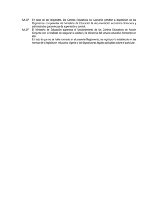 Art.20º En caso de ser requeridos, los Centros Educativos del Convenio pondrán a disposición de los
Organismos competentes del Ministerio de Educación la documentación económica financiera y
administrativa para efectos de supervisión y control.
Art.21º El Ministerio de Educación supervisa el funcionamiento de los Centros Educativos de Acción
Conjunta con la finalidad de asegurar la calidad y la eficiencia del servicio educativo brindando en
ello.
En todo lo que no se halle normado en el presente Reglamento, se regirá por lo establecido en las
normas de la legislación educativa vigente y las disposiciones legales aplicables sobre el particular.
 