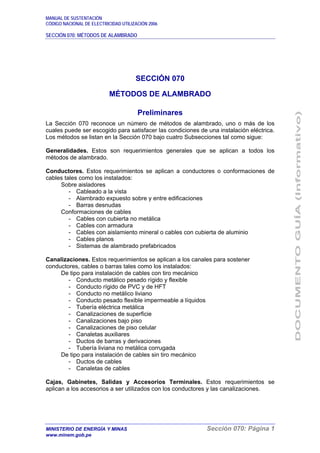 MANUAL DE SUSTENTACIÓN
CÓDIGO NACIONAL DE ELECTRICIDAD UTILIZACIÓN 2006
SECCIÓN 070: MÉTODOS DE ALAMBRADO
MINISTERIO DE ENERGÍA Y MINAS Sección 070: Página 1
www.minem.gob.pe
SECCIÓN 070
MÉTODOS DE ALAMBRADO
Preliminares
La Sección 070 reconoce un número de métodos de alambrado, uno o más de los
cuales puede ser escogido para satisfacer las condiciones de una instalación eléctrica.
Los métodos se listan en la Sección 070 bajo cuatro Subsecciones tal como sigue:
Generalidades. Estos son requerimientos generales que se aplican a todos los
métodos de alambrado.
Conductores. Estos requerimientos se aplican a conductores o conformaciones de
cables tales como los instalados:
Sobre aisladores
- Cableado a la vista
- Alambrado expuesto sobre y entre edificaciones
- Barras desnudas
Conformaciones de cables
- Cables con cubierta no metálica
- Cables con armadura
- Cables con aislamiento mineral o cables con cubierta de aluminio
- Cables planos
- Sistemas de alambrado prefabricados
Canalizaciones. Estos requerimientos se aplican a los canales para sostener
conductores, cables o barras tales como los instalados:
De tipo para instalación de cables con tiro mecánico
- Conducto metálico pesado rígido y flexible
- Conducto rígido de PVC y de HFT
- Conducto no metálico liviano
- Conducto pesado flexible impermeable a líquidos
- Tubería eléctrica metálica
- Canalizaciones de superficie
- Canalizaciones bajo piso
- Canalizaciones de piso celular
- Canaletas auxiliares
- Ductos de barras y derivaciones
- Tubería liviana no metálica corrugada
De tipo para instalación de cables sin tiro mecánico
- Ductos de cables
- Canaletas de cables
Cajas, Gabinetes, Salidas y Accesorios Terminales. Estos requerimientos se
aplican a los accesorios a ser utilizados con los conductores y las canalizaciones.
 