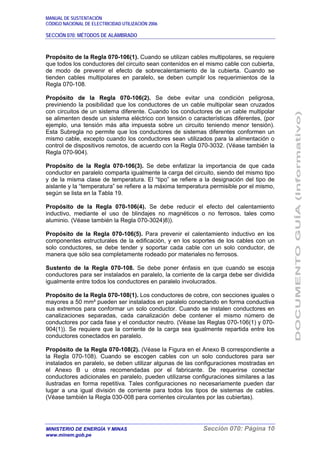 MANUAL DE SUSTENTACIÓN
CÓDIGO NACIONAL DE ELECTRICIDAD UTILIZACIÓN 2006
SECCIÓN 070: MÉTODOS DE ALAMBRADO
MINISTERIO DE ENERGÍA Y MINAS Sección 070: Página 10
www.minem.gob.pe
Propósito de la Regla 070-106(1). Cuando se utilizan cables multipolares, se requiere
que todos los conductores del circuito sean contenidos en el mismo cable con cubierta,
de modo de prevenir el efecto de sobrecalentamiento de la cubierta. Cuando se
tienden cables multipolares en paralelo, se deben cumplir los requerimientos de la
Regla 070-108.
Propósito de la Regla 070-106(2). Se debe evitar una condición peligrosa,
previniendo la posibilidad que los conductores de un cable multipolar sean cruzados
con circuitos de un sistema diferente. Cuando los conductores de un cable multipolar
se alimenten desde un sistema eléctrico con tensión o características diferentes, (por
ejemplo, una tensión más alta impuesta sobre un circuito teniendo menor tensión).
Esta Subregla no permite que los conductores de sistemas diferentes conformen un
mismo cable, excepto cuando los conductores sean utilizados para la alimentación o
control de dispositivos remotos, de acuerdo con la Regla 070-3032. (Véase también la
Regla 070-904).
Propósito de la Regla 070-106(3). Se debe enfatizar la importancia de que cada
conductor en paralelo comparta igualmente la carga del circuito, siendo del mismo tipo
y de la misma clase de temperatura. El “tipo” se refiere a la designación del tipo de
aislante y la “temperatura” se refiere a la máxima temperatura permisible por el mismo,
según se lista en la Tabla 19.
Propósito de la Regla 070-106(4). Se debe reducir el efecto del calentamiento
inductivo, mediante el uso de blindajes no magnéticos o no ferrosos, tales como
aluminio. (Véase también la Regla 070-3024)8)).
Propósito de la Regla 070-106(5). Para prevenir el calentamiento inductivo en los
componentes estructurales de la edificación, y en los soportes de los cables con un
solo conductores, se debe tender y soportar cada cable con un solo conductor, de
manera que sólo sea completamente rodeado por materiales no ferrosos.
Sustento de la Regla 070-108. Se debe poner énfasis en que cuando se escoja
conductores para ser instalados en paralelo, la corriente de la carga debe ser dividida
igualmente entre todos los conductores en paralelo involucrados.
Propósito de la Regla 070-108(1). Los conductores de cobre, con secciones iguales o
mayores a 50 mm² pueden ser instalados en paralelo conectando en forma conductiva
sus extremos para conformar un solo conductor. Cuando se instalen conductores en
canalizaciones separadas, cada canalización debe contener el mismo número de
conductores por cada fase y el conductor neutro. (Véase las Reglas 070-106(1) y 070-
904(1)). Se requiere que la corriente de la carga sea igualmente repartida entre los
conductores conectados en paralelo.
Propósito de la Regla 070-108(2). (Véase la Figura en el Anexo B correspondiente a
la Regla 070-108). Cuando se escogen cables con un solo conductores para ser
instalados en paralelo, se deben utilizar algunas de las configuraciones mostradas en
el Anexo B u otras recomendadas por el fabricante. De requerirse conectar
conductores adicionales en paralelo, pueden utilizarse configuraciones similares a las
ilustradas en forma repetitiva. Tales configuraciones no necesariamente pueden dar
lugar a una igual división de corriente para todos los tipos de sistemas de cables.
(Véase también la Regla 030-008 para corrientes circulantes por las cubiertas).
 