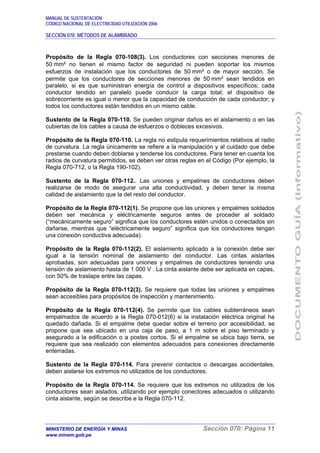 MANUAL DE SUSTENTACIÓN
CÓDIGO NACIONAL DE ELECTRICIDAD UTILIZACIÓN 2006
SECCIÓN 070: MÉTODOS DE ALAMBRADO
MINISTERIO DE ENERGÍA Y MINAS Sección 070: Página 11
www.minem.gob.pe
Propósito de la Regla 070-108(3). Los conductores con secciones menores de
50 mm² no tienen el mismo factor de seguridad ni pueden soportar los mismos
esfuerzos de instalación que los conductores de 50 mm² o de mayor sección. Se
permite que los conductores de secciones menores de 50 mm² sean tendidos en
paralelo, si es que suministran energía de control a dispositivos específicos; cada
conductor tendido en paralelo puede conducir la carga total; el dispositivo de
sobrecorriente es igual o menor que la capacidad de conducción de cada conductor; y
todos los conductores están tendidos en un mismo cable.
Sustento de la Regla 070-110. Se pueden originar daños en el aislamiento o en las
cubiertas de los cables a causa de esfuerzos o dobleces excesivos.
Propósito de la Regla 070-110. La regla no estipula requerimientos relativos al radio
de curvatura. La regla únicamente se refiere a la manipulación y al cuidado que debe
prestarse cuando deben doblarse y tenderse los conductores. Para tener en cuenta los
radios de curvatura permitidos, se deben ver otras reglas en el Código (Por ejemplo, la
Regla 070-712, o la Regla 190-102).
Sustento de la Regla 070-112.. Las uniones y empalmes de conductores deben
realizarse de modo de asegurar una alta conductividad, y deben tener la misma
calidad de aislamiento que la del resto del conductor.
Propósito de la Regla 070-112(1). Se propone que las uniones y empalmes soldados
deben ser mecánica y eléctricamente seguros antes de proceder al soldado
(“mecánicamente seguro” significa que los conductores estén unidos o conectados sin
dañarse, mientras que “eléctricamente seguro” significa que los conductores tengan
una conexión conductiva adecuada).
Propósito de la Regla 070-112(2). El aislamiento aplicado a la conexión debe ser
igual a la tensión nominal de aislamiento del conductor. Las cintas aislantes
aprobadas, son adecuadas para uniones y empalmes de conductores teniendo una
tensión de aislamiento hasta de 1 000 V . La cinta aislante debe ser aplicada en capas,
con 50% de traslape entre las capas.
Propósito de la Regla 070-112(3). Se requiere que todas las uniones y empalmes
sean accesibles para propósitos de inspección y mantenimiento.
Propósito de la Regla 070-112(4). Se permite que los cables subterráneos sean
empalmados de acuerdo a la Regla 070-012(6) si la instalación eléctrica original ha
quedado dañada. Si el empalme debe quedar sobre el terreno por accesibilidad, se
propone que sea ubicado en una caja de paso, a 1 m sobre el piso terminado y
asegurado a la edificación o a postes cortos. Si el empalme se ubica bajo tierra, se
requiere que sea realizado con elementos adecuados para conexiones directamente
enterradas.
Sustento de la Regla 070-114. Para prevenir contactos o descargas accidentales,
deben aislarse los extremos no utilizados de los conductores.
Propósito de la Regla 070-114. Se requiere que los extremos no utilizados de los
conductores sean aislados, utilizando por ejemplo conectores adecuados o utilizando
cinta aislante, según se describe e la Regla 070-112.
 
