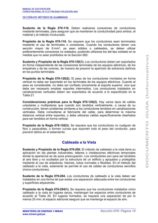 MANUAL DE SUSTENTACIÓN
CÓDIGO NACIONAL DE ELECTRICIDAD UTILIZACIÓN 2006
SECCIÓN 070: MÉTODOS DE ALAMBRADO
MINISTERIO DE ENERGÍA Y MINAS Sección 070: Página 12
www.minem.gob.pe
Sustento de la Regla 070-116. Deben realizarse conexiones de conductores
mediante terminales, para asegurar que se mantienen la conductividad para ambos, el
material y el método involucrado.
Propósito de la Regla 070-116. Se requiere que los conductores sean terminados
mediante el uso de terminales o conectores. Cuando los conductores tienen una
sección mayor de 6 mm², ya sean sólidos o cableados, se deben utilizar
preferentemente conectores no soldados, pudiendo utilizarse los del tipo soldado en la
medida que no sean prohibidos en la Sección 060.
Sustento y Propósito de la Regla 070-120(1). Los conductores deben ser soportados
en forma independiente de las conexiones terminales de los equipos eléctricos, de los
empalmes y de las uniones, de manera de prevenir la aparición de esfuerzos dañinos
en los puntos terminales.
Propósito de la Regla 070-120(2). El peso de los conductores montados en forma
vertical no debe ser soportado en los terminales de los equipos eléctricos. Cuando el
peso es considerable, no debe ser confiado únicamente al soporte superior, sino que
debe ser necesario emplear soportes intermedios. Los conductores instalados en
canalizaciones verticales deben ser soportados de acuerdo a lo especificado en la
Tabla 21.
Consideraciones prácticas para la Regla 070-120(2). Hay varios tipos de cables
unipolares y multipolares que cuando son tendidos verticalmente, a causa de su
construcción, tienen problemas similares a los conductores tendidos en canalizaciones
verticales. Debe consultarse al fabricante del cable, para determinar la máxima
distancia vertical entre soportes, o debe utilizarse cables específicamente diseñados
para ser tendidos en forma vertical.
Propósito de la Regla 070-120(3). Se requiere que los conductores no cuelguen de
filos o pasacables, o formen curvas que soporten todo el peso del conductor, para
prevenir daños en el aislamiento.
Cableado a la Vista
Sustento y Propósito de la Regla 070-200. El método de cableado a la vista tiene su
aplicación en las plantas industriales, talleres o instalaciones eléctricas temporales
donde la apariencia es de poca preocupación. Los conductores son para ser tendidos
al aire libre y no ocultados por la estructura de un edificio y apoyados y protegidos
mediante el uso de aisladores, listones, tubos normales o flexibles. En el método del
cableado a la vista, solamente se permite el uso de cables de conductores sencillos
(mono-conductores).
Sustento de la Regla 070-204. Los conductores de cableado a la vista deben ser
instalados en una forma tal que exista una separación adecuada entre los conductores
y superficies adyacentes.
Propósito de la Regla 070-204(1). Se requiere que los conductores instalados como
cableado a la vista en lugares secos, mantengan los espacios entre conductores de
acuerdo al Tabla 20. En lugares húmedos, se requiere una separación de por lo
menos 25 mm; el espacio adicional asegura que se mantenga el espacio de aire.
 