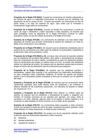 MANUAL DE SUSTENTACIÓN
CÓDIGO NACIONAL DE ELECTRICIDAD UTILIZACIÓN 2006
SECCIÓN 070: MÉTODOS DE ALAMBRADO
MINISTERIO DE ENERGÍA Y MINAS Sección 070: Página 13
www.minem.gob.pe
Propósito de la Regla 070-204(2). Cuando los conductores se instalan adyacentes a
las tuberías de agua o a materiales conductores, se requiere que se mantenga una
separación de por lo menos 25 mm . Cuando sea posible, los conductores se han de
poner sobre y no bajo las tuberías de agua, para evitar que la humedad o
condensación caiga sobre los conductores.
Propósito de la Regla 070-204(3). Cuando se tienden los conductores a través de
vanos de vigas o travesaños y están expuestos a daño mecánico, se requiere que
sean protegidos como se especifica en la Regla 070-212(1). Cuando no están
expuestos a daño, se han de instalar de acuerdo a la Regla 070-212(2).
Sustento de la Regla 070-206. Los conductores de cableado a la vista deben estar
apoyados de manera que provean continuidad al sistema de cableado a la vista sin
dañar a los conductores o sus cubiertas.
Propósito de la Regla 070-206(1). Se requiere que los aisladores empleados para el
soporte de los conductores a la vistas sean de material no combustible y resistentes a
la absorción, tales como porcelana o vidrio.
Propósito de la Regla 070-206(2) y (3). Los tipos más comunes de soportes aislados
son los aisladores de porcelana tipo partido o tipo sólido, y abrazaderas de porcelana.
Para los conductores de menor calibre, normalmente se usan los aisladores partidos.
Para los conductores que tengan un calibre mayor a 6 mm2
, se puede usar aisladores
sólidos con alambres de amarre. Se requiere que los alambres usados para el amarre,
tengan el mismo tipo de aislamiento que los conductores que aseguran.
Propósito de la Regla 070-206(4). Se requiere que los aisladores partidos o
abrazaderas, usados para soportar a los conductores con aislamiento termoplástico,
no sean instalados sobre superficies metálicas. El tornillo de soporte del aislador
partido o de la abrazadera puede conectarse a tierra por el contacto con la superficie
del metal.
Sustento y Propósito de la Regla 070-208. Se requiere que los conductores estén
rígidamente apoyados para evitar flechas entre los aisladores y así mantener el
espacio deseado de las superficies adyacentes. Los intervalos de soporte no deben
ser mayores de 1,5 m .
Sustento y Propósito de la Regla 070-210. Para obtener un método rígido de
soporte, se requiere que los aisladores y abrazaderas se sujeten y aseguren con
tornillos. El montaje incorrecto de los soportes (por ejemplo, con uñas), daña la
porcelana o el vidrio. Además, algunas uñas no se sujetan a ciertas maderas y si el
conductor no está instalado en forma correcta, se va a soltar de los soportes.
Sustento de la Regla 070-212. Los conductores están expuestos a daño mecánico
cuando son tendidos a través de vanos de vigas, travesaños de pared, paredes u otras
áreas abiertas. En estas situaciones, se debe proveer protección.
Propósito de la Regla 070-212(1). Se acepta uno de los siguientes métodos como
protección para los conductores expuestos a daño mecánico:
(a) largueros;
(b) bandas protectoras;
(c) cajuelas de madera; o
 