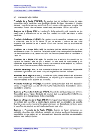 MANUAL DE SUSTENTACIÓN
CÓDIGO NACIONAL DE ELECTRICIDAD UTILIZACIÓN 2006
SECCIÓN 070: MÉTODOS DE ALAMBRADO
MINISTERIO DE ENERGÍA Y MINAS Sección 070: Página 14
www.minem.gob.pe
(d) mangas de tubo metálico
Propósito de la Regla 070-212(2). Se requiere que los conductores que no están
expuestos a daño mecánico, sean tendidos a través de vigas, travesaños o viguetas
siempre y cuando tengan una sección de 6 mm2
o más, estén apoyados en cada viga,
travesaño o vigueta y se mantengan espacios no menores de 150 mm entre ellos.
Sustento de la Regla 070-214. La elección de la protección está impuesta por las
condiciones y ubicaciones en las que los conductores están expuestos a daño
mecánico.
Propósito de la Regla 070-214(1). Se requiere que el material de madera usado para
la protección, sea de por lo menos 19 mm de espesor y cuando se use como
largueros, que se extienda por lo menos 12 mm más de cada lado del soporte de los
aisladores.
Propósito de la Regla 070-214(2). Se requiere que las bandas protectoras y los
terminales de protección lateral de los largueros por lo menos tengan alturas iguales a
los aisladores del soporte y estén tan cerca de los conductores como se permita en la
Tabla 20.
Propósito de la Regla 070-214(3). Se requiere que el espacio libre dentro de las
cajuelas de madera, sea de por lo menos 25 mm entre los conductores y las
superficies adyacentes de la caja y cuando los extremos de las mismas no colindan
con las estructuras del edificio, deben estar cerradas.
Sustento de la Regla 070-216. Los extremos muertos de los conductores deben estar
soportados rígidamente para evitar cualquier aflojamiento entre los soportes.
Propósito de la Regla 070-216(1). Cuando los conductores terminan en accesorios
tales como portalámparas o tomacorrientes, se requiere que el aislador de soporte se
encuentre dentro de los 300 mm del accesorio.
Propósito de la Regla 070-216(2). Cuando los conductores son de 6 mm2
de sección
o más, se requiere que sean de extremo muerto mediante el uso de aisladores sólidos
o aisladores tensores.
Sustento y Propósito de la Regla 070-218. Cuando los conductores pasan a través
de paredes, pisos, vigas o tabiques, se requiere que sean protegidos mediante una
canalización o un tipo apropiado de tubería aislada.
Sustento y Propósito de la Regla 070-220. Se requiere que los conductores no estén
en contacto con superficie u objeto alguno, excepto con sus aisladores de soporte.
Cuando no se pueden mantener las separaciones en los dispositivos montados sobre
la superficie, se requiere que se instalen sub-bases para ellos.
Sustento y Propósito de la Regla 070-222. Cuando se hacen conexiones de
cableado a la vista a otro método de cableado, se requiere que los conductores sean
conectados en una caja o en un accesorio con agujeros provistos con pasacables
aislados para cada conductor.
 