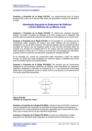 MANUAL DE SUSTENTACIÓN
CÓDIGO NACIONAL DE ELECTRICIDAD UTILIZACIÓN 2006
SECCIÓN 070: MÉTODOS DE ALAMBRADO
MINISTERIO DE ENERGÍA Y MINAS Sección 070: Página 15
www.minem.gob.pe
Sustento y Propósito de la Regla 070-224. Los requerimientos para el enlace
equipotencial a tierra de la Sección 060, deben ser aplicables al método de cableado a
la vista.
Alambrado Expuesto en Exteriores de Edificios
y Entre Edificios de un Mismo Local
Sustento y Propósito de la Regla 070-300. El método del cableado expuesto
exterior, es similar al método de cableado a la vista, excepto que el cableado está
tendido sobre las superficies exteriores de edificios o entre edificios de un mismo local.
Sustento y Propósito de la Regla 070-304. En la Subregla (1), se requiere que los
conductores estén ubicados de manera que estén aislados de las personas y
protegidos a su vez de daño mecánico. Se requiere además, que los conductores sean
ubicados de manera que los espacios sobre el nivel del piso terminado estén de
acuerdo a lo provisto en la Regla 040-112. En ningún caso los conductores deben
estar tendidos a menos de 4,5 m sobre el nivel del piso (no transitado por vehículos),
excepto cuando se permita una desviación aceptada en la Regla 020-030.
En la Subregla (2), cuando los conductores están expuestos a daño por objetos
móviles, se quiere que estén protegidos por tuberías rígidas e instalados para evitar
que la humedad ingrese a la tubería pesada.
Sustento y Propósito de la Regla 070-306(1). Se requiere que los conductores
instalados en las superficies exteriores de edificios, sean soportados por ménsulas,
estantes o aisladores a intervalos no mayores de 3 m . Los conductores individuales
deben tener una separación de por lo menos 150 mm uno del otro y a no menos de 50
mm de las superficies adyacentes.
Figura 070-306
Aislador de Campanas Típico
Sustento y Propósito de la Regla 070-306(2). (Véase la Figura 070-306). Cuando se
usan los aisladores tipo campana, los intervalos de soporte pueden incrementarse a
no más de 4,5 m y los conductores individuales separados por lo menos 300 mm entre
ellos y por lo menos 50 mm de las superficies adyacentes.
Sustento y Propósito de la Regla 070-306(3). Cuando los conductores no están
expuestos a la intemperie (bajo colgantes) se requiere que los conductores sean
 