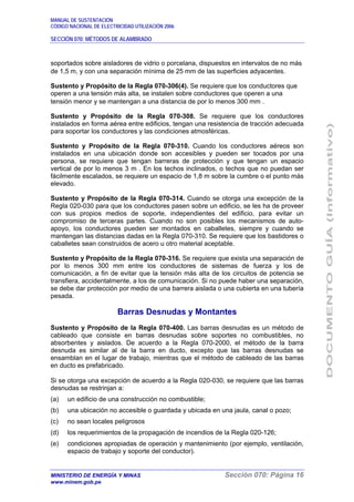 MANUAL DE SUSTENTACIÓN
CÓDIGO NACIONAL DE ELECTRICIDAD UTILIZACIÓN 2006
SECCIÓN 070: MÉTODOS DE ALAMBRADO
MINISTERIO DE ENERGÍA Y MINAS Sección 070: Página 16
www.minem.gob.pe
soportados sobre aisladores de vidrio o porcelana, dispuestos en intervalos de no más
de 1,5 m, y con una separación mínima de 25 mm de las superficies adyacentes.
Sustento y Propósito de la Regla 070-306(4). Se requiere que los conductores que
operen a una tensión más alta, se instalen sobre conductores que operen a una
tensión menor y se mantengan a una distancia de por lo menos 300 mm .
Sustento y Propósito de la Regla 070-308. Se requiere que los conductores
instalados en forma aérea entre edificios, tengan una resistencia de tracción adecuada
para soportar los conductores y las condiciones atmosféricas.
Sustento y Propósito de la Regla 070-310. Cuando los conductores aéreos son
instalados en una ubicación donde son accesibles y pueden ser tocados por una
persona, se requiere que tengan barreras de protección y que tengan un espacio
vertical de por lo menos 3 m . En los techos inclinados, o techos que no puedan ser
fácilmente escalados, se requiere un espacio de 1,8 m sobre la cumbre o el punto más
elevado.
Sustento y Propósito de la Regla 070-314. Cuando se otorga una excepción de la
Regla 020-030 para que los conductores pasen sobre un edificio, se les ha de proveer
con sus propios medios de soporte, independientes del edificio, para evitar un
compromiso de terceras partes. Cuando no son posibles los mecanismos de auto-
apoyo, los conductores pueden ser montados en caballetes, siempre y cuando se
mantengan las distancias dadas en la Regla 070-310. Se requiere que los bastidores o
caballetes sean construidos de acero u otro material aceptable.
Sustento y Propósito de la Regla 070-316. Se requiere que exista una separación de
por lo menos 300 mm entre los conductores de sistemas de fuerza y los de
comunicación, a fin de evitar que la tensión más alta de los circuitos de potencia se
transfiera, accidentalmente, a los de comunicación. Si no puede haber una separación,
se debe dar protección por medio de una barrera aislada o una cubierta en una tubería
pesada.
Barras Desnudas y Montantes
Sustento y Propósito de la Regla 070-400. Las barras desnudas es un método de
cableado que consiste en barras desnudas sobre soportes no combustibles, no
absorbentes y aislados. De acuerdo a la Regla 070-2000, el método de la barra
desnuda es similar al de la barra en ducto, excepto que las barras desnudas se
ensamblan en el lugar de trabajo, mientras que el método de cableado de las barras
en ducto es prefabricado.
Si se otorga una excepción de acuerdo a la Regla 020-030, se requiere que las barras
desnudas se restrinjan a:
(a) un edificio de una construcción no combustible;
(b) una ubicación no accesible o guardada y ubicada en una jaula, canal o pozo;
(c) no sean locales peligrosos
(d) los requerimientos de la propagación de incendios de la Regla 020-126;
(e) condiciones apropiadas de operación y mantenimiento (por ejemplo, ventilación,
espacio de trabajo y soporte del conductor).
 