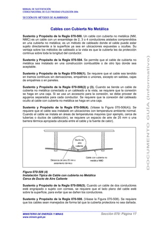 MANUAL DE SUSTENTACIÓN
CÓDIGO NACIONAL DE ELECTRICIDAD UTILIZACIÓN 2006
SECCIÓN 070: MÉTODOS DE ALAMBRADO
MINISTERIO DE ENERGÍA Y MINAS Sección 070: Página 17
www.minem.gob.pe
Cables con Cubierta No Metálica
Sustento y Propósito de la Regla 070-500. Un cable con cubierta no metálica (NM,
NMC) es un cable con un ensamblaje de 2, 3 o 4 conductores aislados comprendidos
en una cubierta no metálica; es un método de cableado donde el cable puede estar
sujeto directamente a la superficie ya sea en ubicaciones expuestas u ocultas. Su
ventaja sobre los métodos de cableado a la vista es que la cubierta les da protección
continua sobre toda la longitud del conductor.
Sustento y Propósito de la Regla 070-504. Se permite que el cable de cubierta no
metálica sea instalado en una construcción combustible o de otro tipo donde sea
aceptable.
Sustento y Propósito de la Regla 070-506(1). Se requiere que el cable sea tendido
en tramos continuos sin derivaciones, empalmes o uniones, excepto en salidas, cajas
de empalmes o en paneles.
Sustento y Propósito de la Regla 070-506(2) y (3). Cuando se tiende un cable de
cubierta no metálica conectado a un cableado a la vista, se requiere que la conexión
se haga en una caja. Si se usa un accesorio para la conexión, se debe proveer de
agujeros separados para cada conductor. Se requiere que la conexión del cableado
oculto al cable con cubierta no metálica se haga en una caja.
Sustento y Propósito de la Regla 070-506(4). (Véase la Figura 070-506(4)). Se
requiere que el cable sea instalado en ubicaciones con temperatura ambiente normal.
Cuando el cable se instala en áreas de temperaturas mayores (por ejemplo, cerca de
tuberías o ductos de calefacción), se requiere un espacio de aire de 25 mm o una
barrera térmica apropiada ubicada entre el cable y la fuente de calor).
Figura 070-506 (4)
Instalación Típica de Cable con cubierta no Metálica
Cerca de Ducto de Aire Caliente
Sustento y Propósito de la Regla 070-506(5). Cuando un cable de dos conductores
esté engrapado o sujeto con correas, se requiere que el lado plano del cable esté
sobre la superficie, para evitar que se dañen los conductores.
Sustento y Propósito de la Regla 070-508. (Véase la Figura 070-508). Se requiere
que los cables sean manejados de forma tal que la cubierta protectora no sea dañada.
Ducto de
aire
caliente
Distancia de aire 25 mm o
aislamiento térmico
Cable con cubierta no
metálica NMD
 