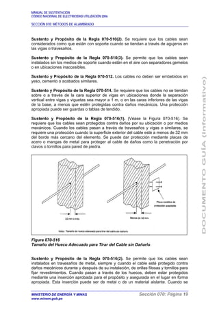 MANUAL DE SUSTENTACIÓN
CÓDIGO NACIONAL DE ELECTRICIDAD UTILIZACIÓN 2006
SECCIÓN 070: MÉTODOS DE ALAMBRADO
MINISTERIO DE ENERGÍA Y MINAS Sección 070: Página 19
www.minem.gob.pe
Sustento y Propósito de la Regla 070-510(2). Se requiere que los cables sean
considerados como que están con soporte cuando se tiendan a través de agujeros en
las vigas o travesaños.
Sustento y Propósito de la Regla 070-510(3). Se permite que los cables sean
instalados sin los medios de soporte cuando están en el aire con separadores gemelos
o en ubicaciones inaccesibles.
Sustento y Propósito de la Regla 070-512. Los cables no deben ser embebidos en
yeso, cemento o acabados similares.
Sustento y Propósito de la Regla 070-514. Se requiere que los cables no se tiendan
sobre o a través de la cara superior de vigas en ubicaciones donde la separación
vertical entre vigas y viguetas sea mayor a 1 m, o en las caras inferiores de las vigas
de la base, a menos que estén protegidas contra daños mecánicos. Una protección
apropiada puede ser guardas o tablas de tendido.
Sustento y Propósito de la Regla 070-516(1). (Véase la Figura 070-516). Se
requiere que los cables sean protegidos contra daños por su ubicación o por medios
mecánicos. Cuando los cables pasan a través de travesaños y vigas o similares, se
requiere una protección cuando la superficie exterior del cable esté a menos de 32 mm
del borde más cercano del elemento. Se puede dar protección mediante placas de
acero o mangas de metal para proteger al cable de daños como la penetración por
clavos o tornillos para pared de piedra.
Figura 070-516
Tamaño del Hueco Adecuado para Tirar del Cable sin Dañarlo
Sustento y Propósito de la Regla 070-516(2). Se permite que los cables sean
instalados en travesaños de metal, siempre y cuando el cable esté protegido contra
daños mecánicos durante y después de su instalación, de orillas filosas y tornillos para
fijar revestimientos. Cuando pasan a través de los huecos, deben estar protegidos
mediante una inserción aprobada para el propósito y asegurada en el lugar en forma
apropiada. Esta inserción puede ser de metal o de un material aislante. Cuando se
 