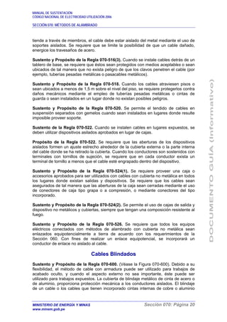 MANUAL DE SUSTENTACIÓN
CÓDIGO NACIONAL DE ELECTRICIDAD UTILIZACIÓN 2006
SECCIÓN 070: MÉTODOS DE ALAMBRADO
MINISTERIO DE ENERGÍA Y MINAS Sección 070: Página 20
www.minem.gob.pe
tiende a través de miembros, el cable debe estar aislado del metal mediante el uso de
soportes aislados. Se requiere que se limite la posibilidad de que un cable dañado,
energice los travesaños de acero.
Sustento y Propósito de la Regla 070-516(3). Cuando se instale cables detrás de un
tablero de base, se requiere que éstos sean protegidos con medios aceptables o sean
ubicados de tal manera que no exista peligro de que los clavos penetren el cable (por
ejemplo, tuberías pesadas metálicas o pasacables metálicos).
Sustento y Propósito de la Regla 070-518. Cuando los cables atraviesen pisos o
sean ubicados a menos de 1,5 m sobre el nivel del piso, se requiere protegerlos contra
daños mecánicos mediante el empleo de tuberías pesadas metálicas o cintas de
guarda o sean instalados en un lugar donde no existan posibles peligros.
Sustento y Propósito de la Regla 070-520. Se permite el tendido de cables en
suspensión separados con gemelos cuando sean instalados en lugares donde resulte
imposible proveer soporte.
Sustento de la Regla 070-522. Cuando se instalen cables en lugares expuestos, se
deben utilizar dispositivos asilados aprobados en lugar de cajas.
Propósito de la Regla 070-522. Se requiere que las aberturas de los dispositivos
aislados formen un ajuste estrecho alrededor de la cubierta externa o la parte interna
del cable donde se ha retirado la cubierta. Cuando los conductores son sostenidos con
terminales con tornillos de sujeción, se requiere que en cada conductor exista un
terminal de tornillo a menos que el cable esté engrapado dentro del dispositivo.
Sustento y Propósito de la Regla 070-524(1). Se requiere proveer una caja o
accesorios aprobados para ser utilizados con cables con cubierta no metálica en todos
los lugares donde existan salidas y dispositivos. Se requiere que los cables sean
asegurados de tal manera que las aberturas de la caja sean cerradas mediante el uso
de conectores de caja tipo grapa o a compresión, o mediante conectores del tipo
incorporado.
Sustento y Propósito de la Regla 070-524(2). Se permite el uso de cajas de salida y
dispositivo no metálicos y cubiertas, siempre que tengan una composición resistente al
fuego.
Sustento y Propósito de la Regla 070-526. Se requiere que todos los equipos
eléctricos conectados con métodos de alambrado con cubierta no metálica sean
enlazados equipotencialmente a tierra de acuerdo con los requerimientos de la
Sección 060. Con fines de realizar un enlace equipotencial, se incorporará un
conductor de enlace no aislado al cable.
Cables Blindados
Sustento y Propósito de la Regla 070-600. (Véase la Figura 070-600). Debido a su
flexibilidad, el método de cable con armadura puede ser utilizado para trabajos de
acabado oculto, y cuando el aspecto externo no sea importante, éste puede ser
utilizado para trabajos expuestos. La cubierta de blindaje metálico de cinta de acero o
de aluminio, proporciona protección mecánica a los conductores aislados. El blindaje
de un cable o los cables que tienen incorporado cintas internas de cobre o aluminio
 