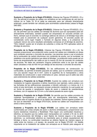 MANUAL DE SUSTENTACIÓN
CÓDIGO NACIONAL DE ELECTRICIDAD UTILIZACIÓN 2006
SECCIÓN 070: MÉTODOS DE ALAMBRADO
MINISTERIO DE ENERGÍA Y MINAS Sección 070: Página 22
www.minem.gob.pe
Sustento y Propósito de la Regla 070-602(2). (Véanse las Figuras 070-602(2), (3) y
(4)). Se permite el empleo de cables con armadura en las condiciones de uso que se
indican en la Tabla 19. Si el cable es adecuado para ser utilizado directamente
enterrado, puede también ser utilizado para acometidas subterráneas (véase la Regla
040-300).
Sustento y Propósito de la Regla 070-602(3). (Véanse las Figuras 070-602(2), (3) y
(4). Se permiten que los cables con blindaje de aluminio que son apropiados para ser
directamente enterrados, también pueden ser empotrados en concreto armado con
fierro, siempre que el concreto no contenga aditivos de cloruro o el blindaje haya sido
tratado para la prevención de cualquier acción galvánica. El concreto puede ser
considerado como lugar mojado o húmedo en algunas áreas, y la presencia de
cualquier cloruro da como resultado actividades corrosivas en el blindaje de aluminio.
"Otro método" puede ser el empleo de cubiertas o cintas de PVC aplicadas sobre el
blindaje de aluminio.
Propósito de la Regla 070-602(4). (Véanse las Figuras 070-602(2), (3) y (4). Se
requiere proporcionar una protección extra cuando los cables son instalados en áreas
que contienen escorias o concreto de escorias. Las escorias vienen a ser el producto
de la combustión de carbón bituminoso con contenido de azufre; con la humedad, se
establece una acción galvánica que ataca el blindaje. La protección extra puede ser en
forma de empotramiento del cable en por lo menos 25 mm de concreto sin contenido
de escorias. No debe ser necesario ninguna protección extra si es que los cables
están ubicadas a más de 450 mm por debajo de las escorias o concreto de escorias.
Propósito de la Regla 070-602(5). En las edificaciones de construcción no
combustible, se permite el tendido expuesto de cables, que no contienen conductores
con una sección mayor de 6 mm2
, sobre la superficie de la mampostería u otros
materiales de construcción o sean enterrados en yeso, siempre que el cable sea sólo
para extensiones de salidas existentes.
Sustento y Propósito de la Regla 070-604. Cuando los cables con armadura son
instalados en lugares expuestos a daños mecánicos (por ejemplo, sobre postes o en
las fachadas de las edificaciones expuestas a tránsito vehicular) y a menos de 2 m
sobre el piso terminado, es necesario proveer protección mecánica, la cual puede ser
en forma de guarda o canalización rígida de acero o material de características
similares, con un espesor de 3,5 mm o una tubería pesada de acero rígida.
Sustento y Propósito de la Regla 070-606. Se permite que los cables provistos de
cubiertas termoplásticas y adecuados para ser directamente enterrados, sean
utilizados sólo en lugares donde no se dañen las cubiertas. Dichos lugares pueden ser
los que se describen en la Regla 070-012(4), donde los cables son empotrados con
arena o tierra cernida.
Sustento y Propósito de la Regla 070-608. Los cables con armadura están
conformados por cintas simples de acero o aluminio entrelazados y proporcionan una
buena resistencia mecánica y flexibilidad. Para lograr una continuidad mecánica y
eléctrica, se requiere que los cables sean manipulados con cuidado a fin de no abrir
las circunvoluciones del blindaje y sean fijados de manera segura a los equipos
eléctricos. La continuidad eléctrica es importante para el enlace equipotencial del
blindaje a tierra. La continuidad mecánica se obtiene fijando de manera segura el
cable entre los tramos y el equipo, de acuerdo con la Regla 070-501. Un detalle
importante en la instalación de cables con armadura es el método para asegurar el
 