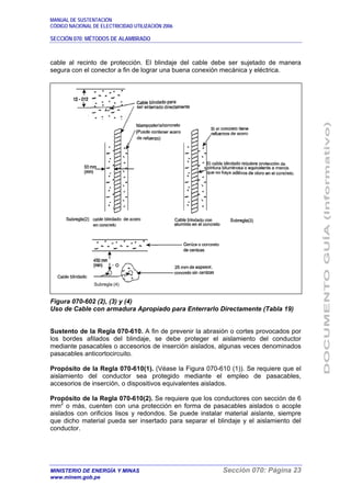 MANUAL DE SUSTENTACIÓN
CÓDIGO NACIONAL DE ELECTRICIDAD UTILIZACIÓN 2006
SECCIÓN 070: MÉTODOS DE ALAMBRADO
MINISTERIO DE ENERGÍA Y MINAS Sección 070: Página 23
www.minem.gob.pe
cable al recinto de protección. El blindaje del cable debe ser sujetado de manera
segura con el conector a fin de lograr una buena conexión mecánica y eléctrica.
Figura 070-602 (2), (3) y (4)
Uso de Cable con armadura Apropiado para Enterrarlo Directamente (Tabla 19)
Sustento de la Regla 070-610. A fin de prevenir la abrasión o cortes provocados por
los bordes afilados del blindaje, se debe proteger el aislamiento del conductor
mediante pasacables o accesorios de inserción aislados, algunas veces denominados
pasacables anticortocircuito.
Propósito de la Regla 070-610(1). (Véase la Figura 070-610 (1)). Se requiere que el
aislamiento del conductor sea protegido mediante el empleo de pasacables,
accesorios de inserción, o dispositivos equivalentes aislados.
Propósito de la Regla 070-610(2). Se requiere que los conductores con sección de 6
mm2
o más, cuenten con una protección en forma de pasacables aislados o acople
aislados con orificios lisos y redondos. Se puede instalar material aislante, siempre
que dicho material pueda ser insertado para separar el blindaje y el aislamiento del
conductor.
Subregla (4)
 